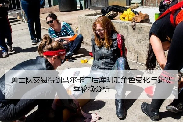 勇士队交易得到马尔卡宁后库明加角色变化与新赛季轮换分析