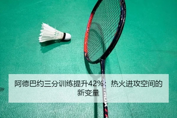 阿德巴约三分训练提升42%：热火进攻空间的新变量