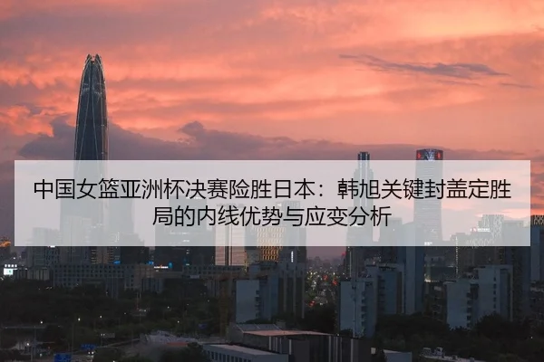 中国女篮亚洲杯决赛险胜日本：韩旭关键封盖定胜局的内线优势与应变分析